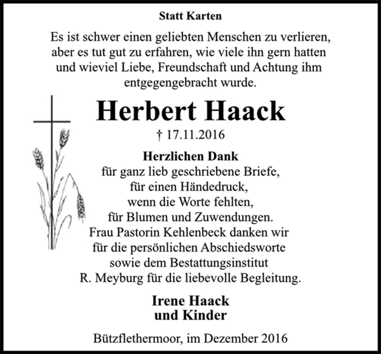 <p>Statt Karten<br />Es ist schwer einen geliebten Menschen zu verlieren,<br />aber es tut gut zu erfahren, wie viele ihn gern hatten<br />und wieviel Liebe, Freundschaft und Achtung ihm<br />entgegengebracht wurde.<br />Herbert Haack<br />† 17.11.2016<br />Herzlichen Dank<br />für ganz lieb geschriebene Briefe,<br />für einen Händedruck,<br />wenn die Worte fehlten,<br />für Blumen und Zuwendungen.<br />Frau Pastorin Kehlenbeck danken wir<br />für die persönlichen Abschiedsworte<br />sowie dem Bestattungsinstitut<br />R. Meyburg für die liebevolle Begleitung.<br />Irene Haack<br />und Kinder<br />Bützflethermoor, im Dezember 2016</p>