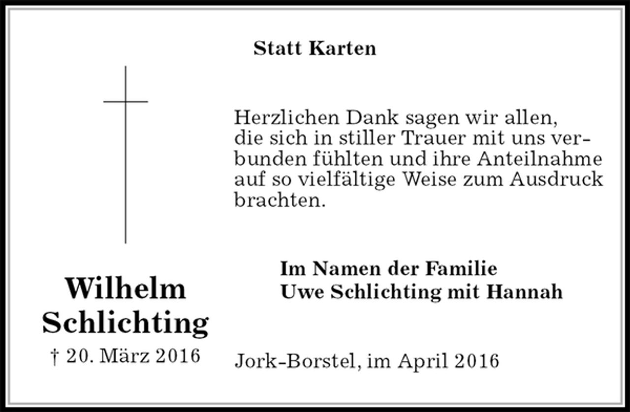 <p>Statt Karten<br />Herzlichen Dank sagen wir allen,<br />die sich in stiller Trauer mit uns verbunden fühlten und ihre Anteilnahme auf so vielfältige Weise zum Ausdruck brachten.<br />Im Namen der Familie<br />Uwe Schlichting mit Hannah<br />Jork-Borstel, im April 2016<br />Wilhelm Schlichting<br />† 20. März 2016</p>