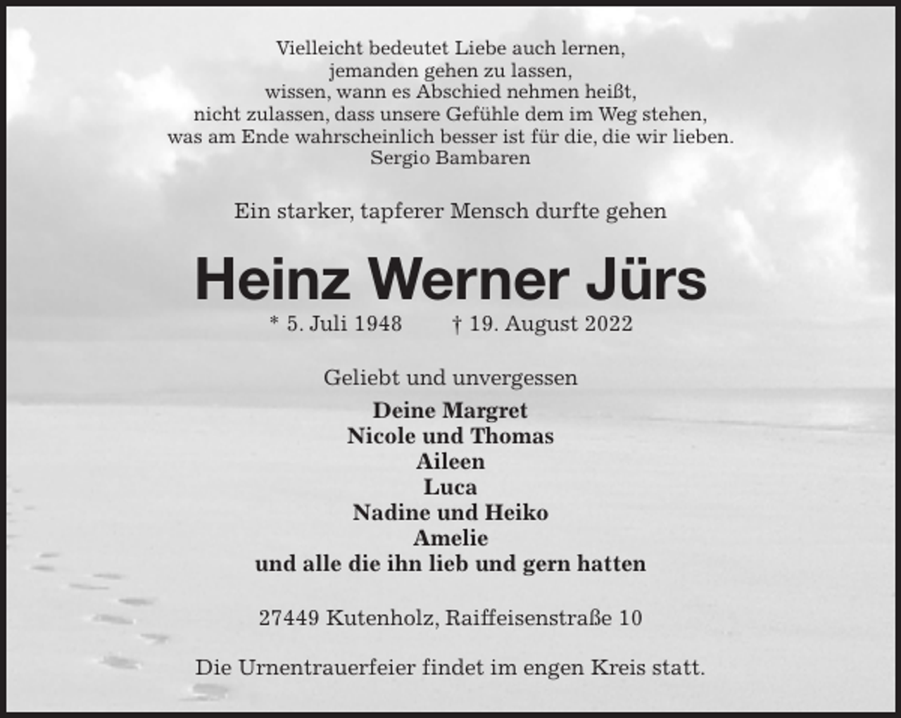 <p>Vielleicht bedeutet Liebe auch lernen,<br />jemanden gehen zu lassen,<br />wissen, wann es Abschied nehmen heißt,<br />nicht zulassen, dass unsere Gefühle dem im Weg stehen,<br />was am Ende wahrscheinlich besser ist für die, die wir lieben.<br />Sergio Bambaren<br />Ein starker, tapferer Mensch durfte gehen<br />Heinz Werner Jürs<br />* 5. Juli 1948 † 19. August 2022<br />Geliebt und unvergessen<br />Deine Margret<br />Nicole und Thomas<br />Aileen<br />Luca<br />Nadine und Heiko<br />Amelie<br />und alle die ihn lieb und gern hatten<br />27449 Kutenholz, Raiffeisenstraße 10</p><p>Die Urnentrauerfeier findet im engen Kreis statt.</p>