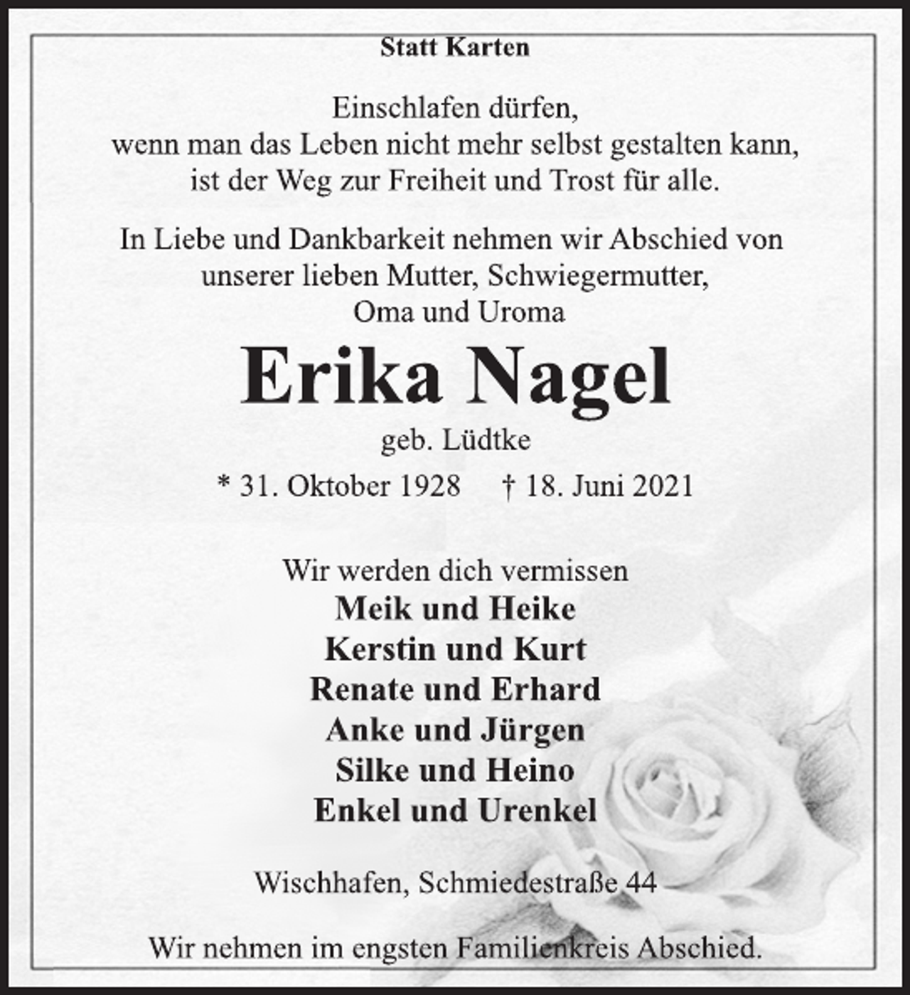 <p>Statt Karten</p>
<p>Einschlafen dürfen,</p>
<p>wenn man das Leben nicht mehr selbst gestalten kann,</p>
<p>ist der Weg zur Freiheit und Trost für alle.</p>
<p>In Liebe und Dankbarkeit nehmen wir Abschied von<br />unserer lieben Mutter, Schwiegermutter,<br />Oma und Uroma</p>
<p>Erika Nagel</p>
<p>geb. Lüdtke</p>
<p>* 31. Oktober 1928 † 18. Juni 2021<br />Wir werden dich vermissen</p>
<p>Meik und Heike<br />Kerstin und Kurt<br />Renate und Erhard<br />Anke und Jürgen<br />Silke und Heino<br />Enkel und Urenkel</p>
<p>Wischhafen, Schmiedestraße 44<br />Wir nehmen im engsten Familienkreis Abschied.</p>