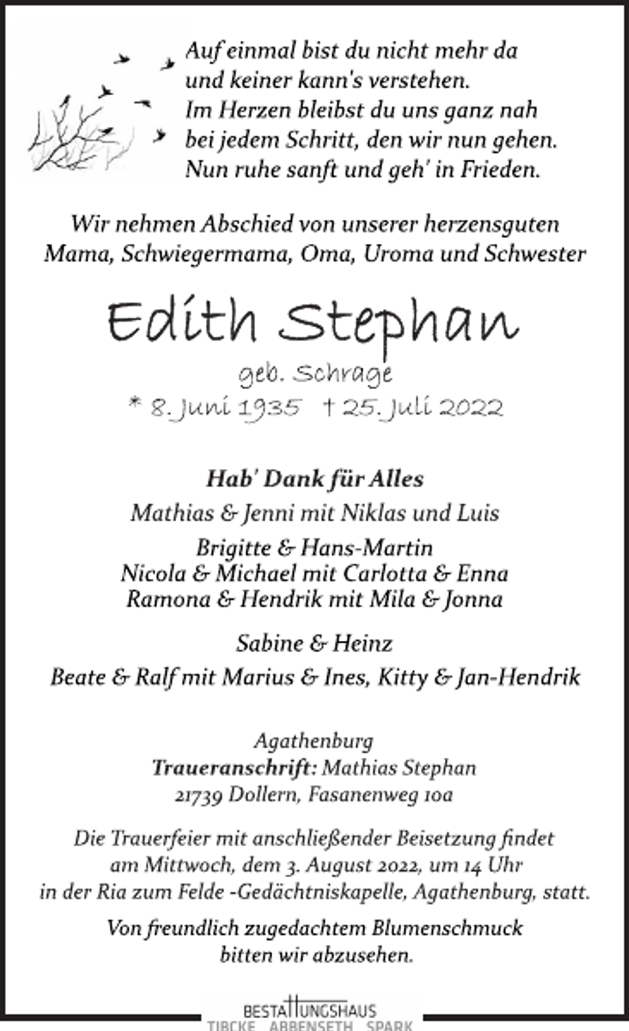 <p>Auf einmal bist du nicht mehr da<br />und keiner kann's verstehen.<br />Im Herzen bleibst du uns ganz nah<br />bei jedem Schritt, den wir nun gehen.<br />Nun ruhe sanft und geh' in Frieden.<br />Wir nehmen Abschied von unserer herzensguten<br />Mama, Schwiegermama, Oma, Uroma und Schwester<br />Edith Stephan<br />geb. Schrage<br />* 8. Juni 1935 † 25. Juli 2022<br />Hab' Dank für Alles<br />Mathias &amp; Jenni mit Niklas und Luis<br />Brigitte &amp; Hans­Martin<br />Nicola &amp; Michael mit Carlotta &amp; Enna<br />Ramona &amp; Hendrik mit Mila &amp; Jonna<br />Sabine &amp; Heinz<br />Beate &amp; Ralf mit Marius &amp; Ines, Kitty &amp; Jan­Hendrik<br />Agathenburg<br />Traueranschrift: Mathias Stephan<br />21739 Dollern, Fasanenweg 10a<br />Die Trauerfeier mit anschließender Beisetzung findet<br />am Mittwoch, dem 3. August 2022, um 14 Uhr<br />in der Ria zum Felde ­Gedächtniskapelle, Agathenburg, statt.<br />Von freundlich zugedachtem Blumenschmuck<br />bitten wir abzusehen.</p>