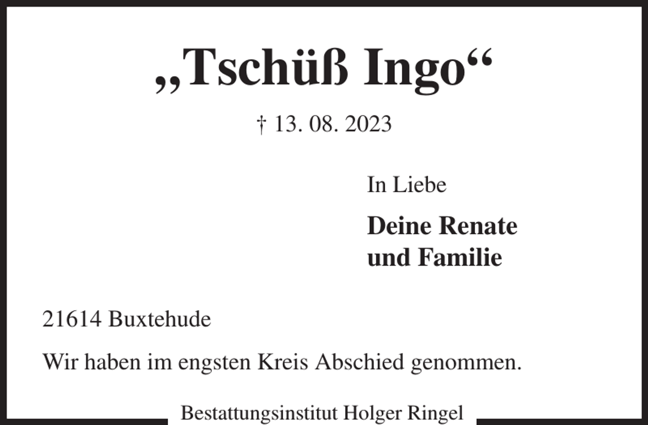 <p>„Tschüß Ingo“<br />† 13. 08. 2023<br />In Liebe<br />Deine Renate<br />und Familie<br />21614 Buxtehude<br />Wir haben im engsten Kreis Abschied genommen.<br />Bestattungsinstitut Holger Ringel</p>