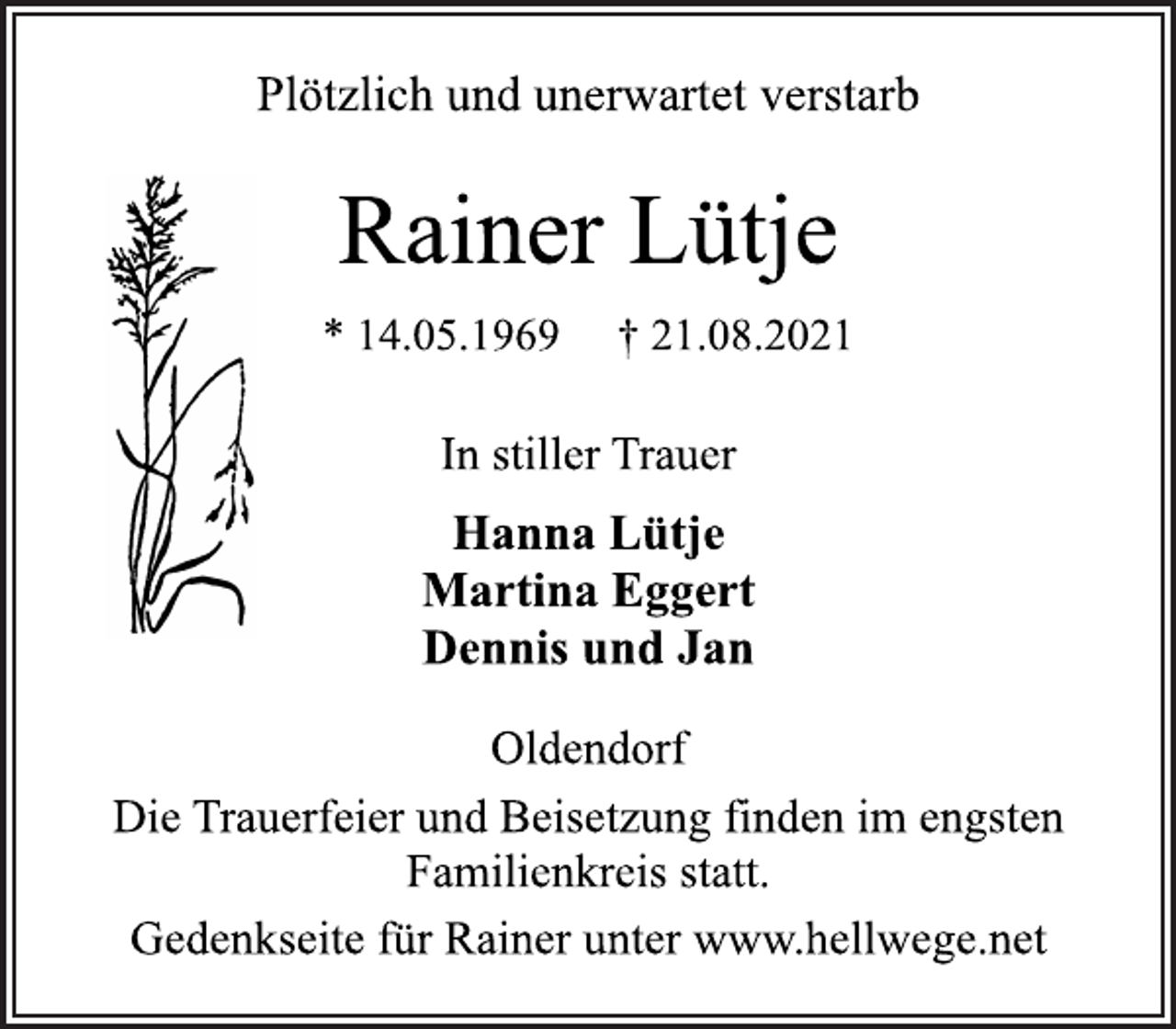 <p>Plötzlich und unerwartet verstarb<br />Rainer Lütje<br />* 14.05.1969 † 21.08.2021<br />In stiller Trauer<br />Hanna Lütje<br />Martina Eggert<br />Dennis und Jan<br />Oldendorf<br />Die Trauerfeier und Beisetzung finden im engsten<br />Familienkreis statt.<br />Gedenkseite für Rainer unter www.hellwege.net</p>