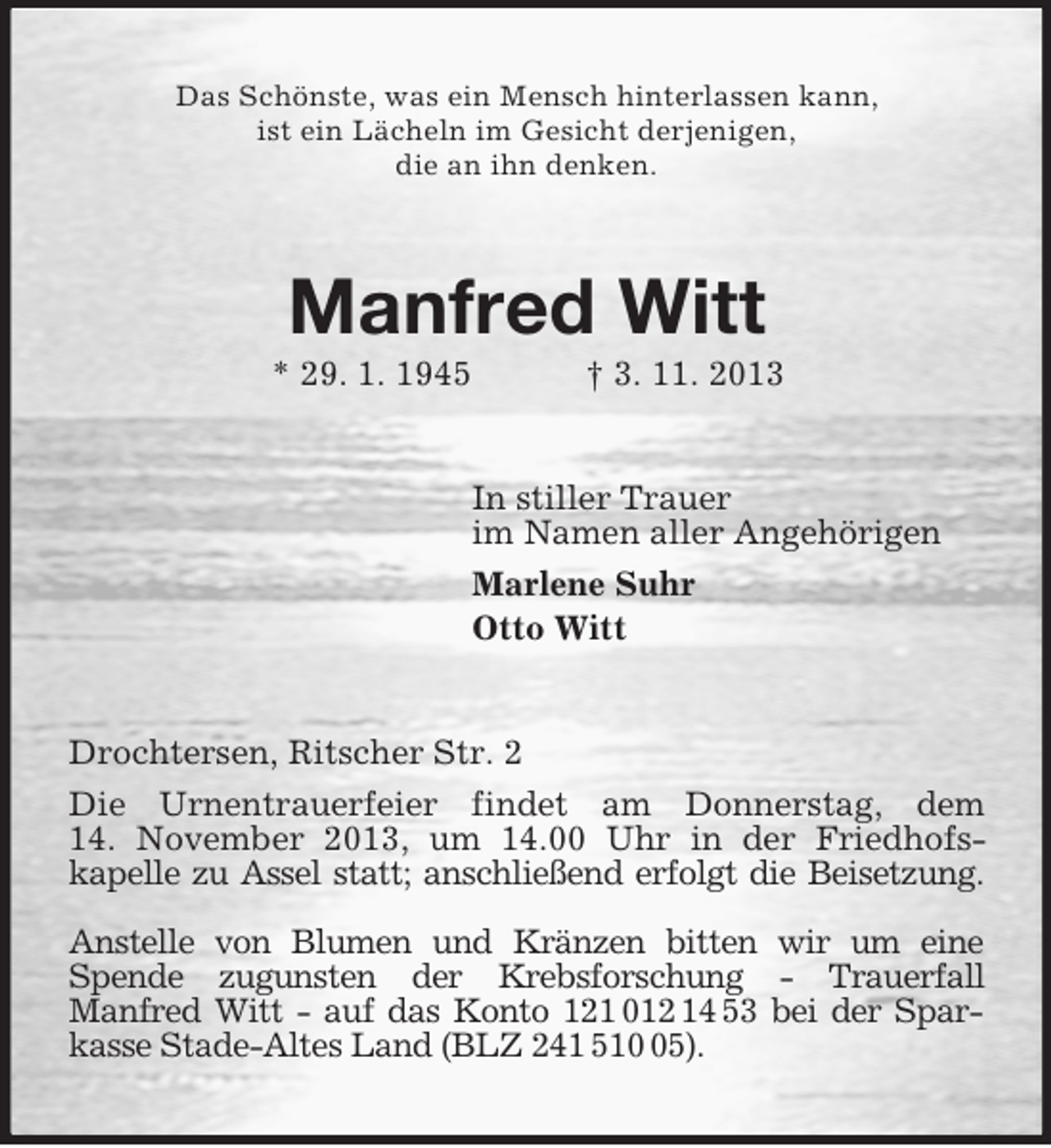 <p>Das Schönste, was ein Mensch hinterlassen kann,<br />ist ein Lächeln im Gesicht derjenigen,<br />die an ihn denken.<br />Manfred Witt<br />* 29. 1. 1945 † 3. 11. 2013<br />In stiller Trauer<br />im Namen aller Angehörigen<br />Marlene Suhr<br />Otto Witt<br />Drochtersen, Ritscher Str. 2<br />Die Urnentrauerfeier findet am Donnerstag, dem<br />14. November 2013, um 14.00 Uhr in der Friedhofs-<br />kapelle zu Assel statt; anschließend erfolgt die Beisetzung.<br />Anstelle von Blumen und Kränzen bitten wir um eine Spende zugunsten der Krebsforschung - Trauerfall<br />Manfred Witt - auf das Konto 121 012 14 53 bei der Sparkasse Stade-Altes Land (BLZ 241 510 05).</p>