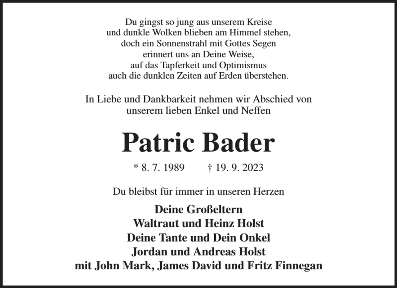 <p>Du gingst so jung aus unserem Kreise<br />und dunkle Wolken blieben am Himmel stehen,<br />doch ein Sonnenstrahl mit Gottes Segen<br />erinnert uns an Deine Weise,<br />auf das Tapferkeit und Optimismus<br />auch die dunklen Zeiten auf Erden überstehen.<br />In Liebe und Dankbarkeit nehmen wir Abschied von<br />unserem lieben Enkel und Neffen<br />Patric Bader<br />* 8. 7. 1989 † 19. 9. 2023<br />Du bleibst für immer in unseren Herzen<br />Deine Großeltern<br />Waltraut und Heinz Holst<br />Deine Tante und Dein Onkel<br />Jordan und Andreas Holst<br />mit John Mark, James David und Fritz Finnegan</p>
