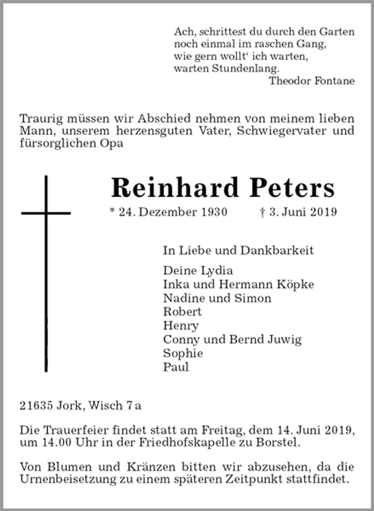 <p>Ach, schrittest du durch den Garten<br />noch einmal im raschen Gang,<br />wie gern wollt‘ ich warten,<br />warten Stundenlang.<br />Theodor Fontane<br />Traurig müssen wir Abschied nehmen von meinem lieben Mann, unserem herzensguten Vater, Schwiegervater und fürsorglichen Opa<br />Reinhard Peters<br />* 24. Dezember 1930 † 3. Juni 2019<br />In Liebe und Dankbarkeit<br />Deine Lydia<br />Inka und Hermann Köpke<br />Nadine und Simon<br />Robert<br />Henry<br />Conny und Bernd Juwig<br />Sophie<br />Paul<br />21635 Jork, Wisch 7 a</p><p>Die Trauerfeier findet statt am Freitag, dem 14. Juni 2019, um 14.00 Uhr in der Friedhofskapelle zu Borstel.</p><p>Von Blumen und Kränzen bitten wir abzusehen, da die<br />Urnenbeisetzung zu einem späteren Zeitpunkt stattfindet.</p>