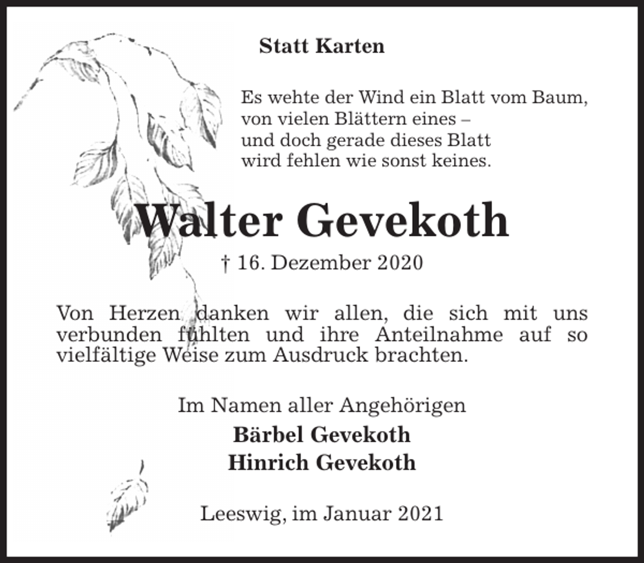 <p>Statt Karten<br />Es wehte der Wind ein Blatt vom Baum,<br />von vielen Blättern eines -<br />und doch gerade dieses Blatt<br />wird fehlen wie sonst keines.<br />Walter Gevekoth<br />† 16. Dezember 2020<br />Von Herzen danken wir allen, die sich mit uns<br />verbunden fühlten und ihre Anteilnahme auf so<br />vielfältige Weise zum Ausdruck brachten.<br />Im Namen aller Angehörigen<br />Bärbel Gevekoth<br />Hinrich Gevekoth<br />Leeswig, im Januar 2021</p>
