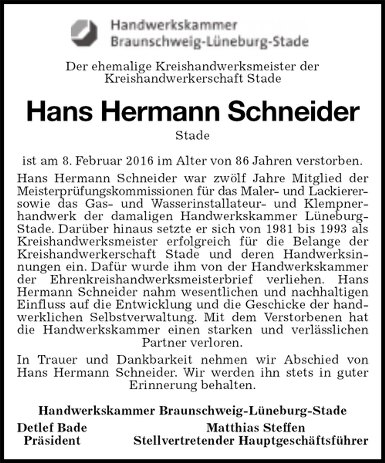 <p>Der ehemalige Kreishandwerksmeister der<br />Kreishandwerkerschaft Stade<br />Hans Hermann Schneider<br />Stade<br />ist am 8. Februar 2016 im Alter von 86 Jahren verstorben.<br />Hans Hermann Schneider war zwölf Jahre Mitglied der Meisterprüfungskommissionen für das Maler- und Lackierer-<br />sowie das Gas- und Wasserinstallateur- und Klempnerhandwerk der damaligen Handwerkskammer Lüneburg-Stade. Darüber hinaus setzte er sich von 1981 bis 1993 als Kreishandwerksmeister erfolgreich für die Belange der Kreishandwerkerschaft Stade und deren Handwerksinnungen ein. Dafür wurde ihm von der Handwerkskammer der Ehrenkreishandwerksmeisterbrief verliehen. Hans Hermann Schneider nahm wesentlichen und nachhaltigen Einfluss auf die Entwicklung und die Geschicke der handwerklichen Selbstverwaltung. Mit dem Verstorbenen hat die Handwerkskammer einen starken und verlässlichen Partner verloren.<br />In Trauer und Dankbarkeit nehmen wir Abschied von Hans Hermann Schneider. Wir werden ihn stets in guter Erinnerung behalten.<br />Handwerkskammer Braunschweig-Lüneburg-Stade<br />Detlef Bade Matthias Steffen<br />Präsident Stellvertretender Hauptgeschäftsführer</p>