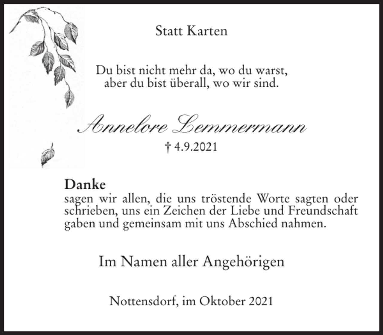 <p>Statt Karten<br />Du bist nicht mehr da, wo du warst,<br />aber du bist überall, wo wir sind.<br />Annelore Lemmermann<br />† 4.9.2021<br />Danke<br />sagen wir allen, die uns tröstende Worte sagten oder schrieben, uns ein Zeichen der Liebe und Freundschaft gaben und gemeinsam mit uns Abschied nahmen.<br />Im Namen aller Angehörigen<br />Nottensdorf, im Oktober 2021</p>