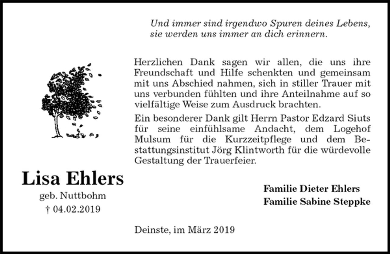 <p>Und immer sind irgendwo Spuren deines Lebens,<br />sie werden uns immer an dich erinnern.<br />Herzlichen Dank sagen wir allen, die uns ihre<br />Freundschaft und Hilfe schenkten und gemeinsam<br />mit uns Abschied nahmen, sich in stiller Trauer mit<br />uns verbunden fühlten und ihre Anteilnahme auf so<br />vielfältige Weise zum Ausdruck brachten.<br />Ein besonderer Dank gilt Herrn Pastor Edzard Siuts<br />für seine einfühlsame Andacht, dem Logehof<br />Mulsum für die Kurzzeitpflege und dem Be-<br />stattungsinstitut Jörg Klintworth für die würdevolle<br />Gestaltung der Trauerfeier.<br />Familie Dieter Ehlers<br />Familie Sabine Steppke<br />Deinste, im März 2019</p><p>Lisa Ehlers<br />geb. Nuttbohm<br />† 04.02.2019</p>