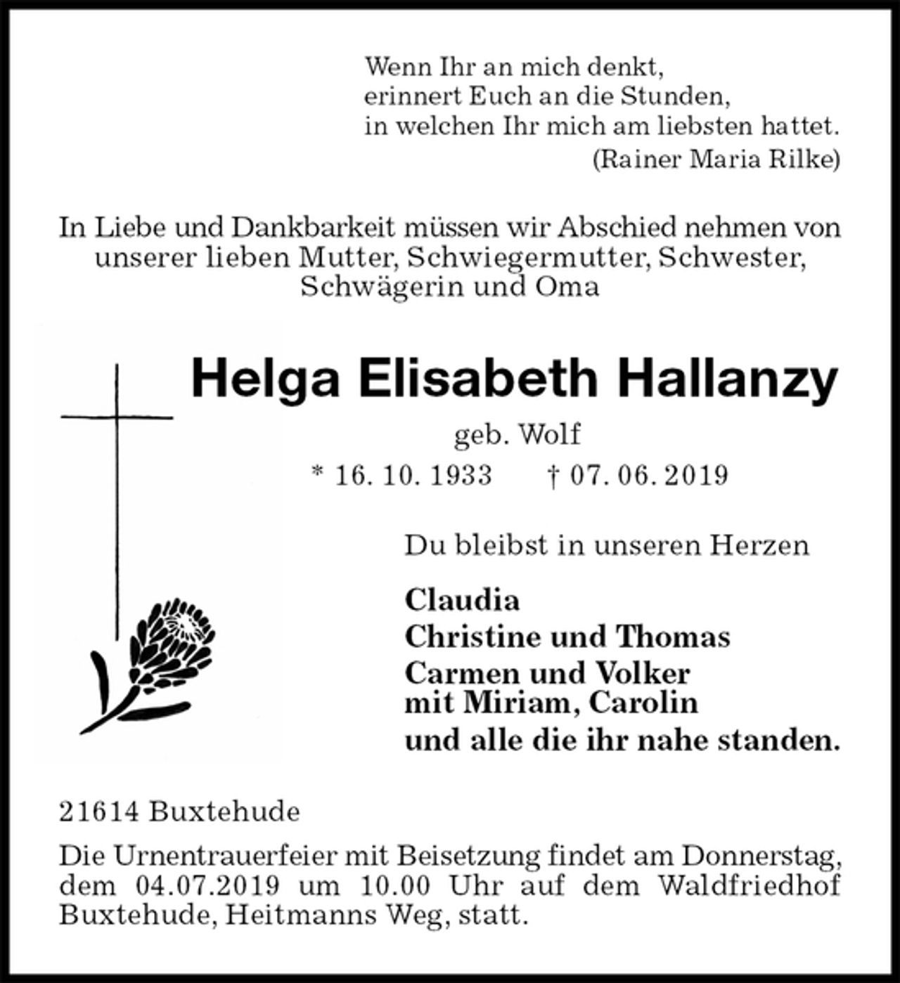 <p>Wenn Ihr an mich denkt,<br />erinnert Euch an die Stunden,<br />in welchen Ihr mich am liebsten hattet.<br />(Rainer Maria Rilke)<br />In Liebe und Dankbarkeit müssen wir Abschied nehmen von<br />unserer lieben Mutter, Schwiegermutter, Schwester,<br />Schwägerin und Oma<br />Helga Elisabeth Hallanzy<br />geb. Wolf<br />* 16. 10. 1933 † 07. 06. 2019<br />Du bleibst in unseren Herzen<br />Claudia<br />Christine und Thomas<br />Carmen und Volker<br />mit Miriam, Carolin<br />und alle die ihr nahe standen.<br />21614 Buxtehude<br />Die Urnentrauerfeier mit Beisetzung findet am Donnerstag, dem 04.07.2019 um 10.00 Uhr auf dem Waldfriedhof Buxtehude, Heitmanns Weg, statt.</p>