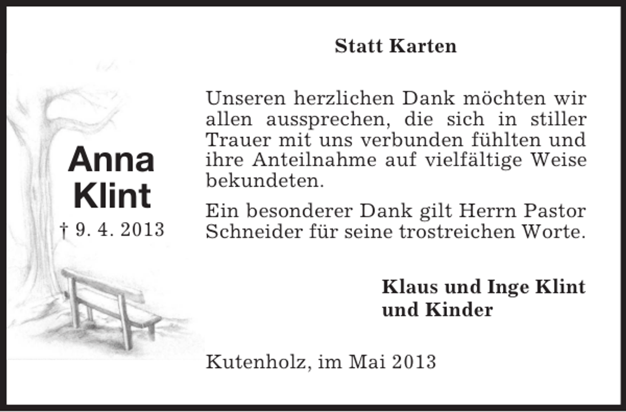 <p>Statt Karten</p><p>Anna<br />Klint<br />† 9. 4. 2013</p><p>Unseren herzlichen Dank möchten wir<br />allen aussprechen, die sich in stiller<br />Trauer mit uns verbunden fühlten und<br />ihre Anteilnahme auf vielfältige Weise<br />bekundeten.<br />Ein besonderer Dank gilt Herrn Pastor<br />Schneider für seine trostreichen Worte.<br />Klaus und Inge Klint<br />und Kinder<br />Kutenholz, im Mai 2013</p>