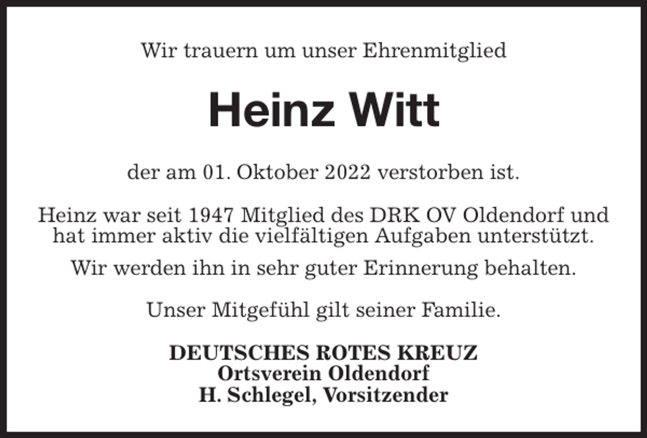 <p>Wir trauern um unser Ehrenmitglied<br />Heinz Witt<br />der am 01. Oktober 2022 verstorben ist.</p><p>Heinz war seit 1947 Mitglied des DRK OV Oldendorf und hat immer aktiv die vielfältigen Aufgaben unterstützt.<br />Wir werden ihn in sehr guter Erinnerung behalten.</p><p>Unser Mitgefühl gilt seiner Familie.<br />DEUTSCHES ROTES KREUZ<br />Ortsverein Oldendorf<br />H. Schlegel, Vorsitzender</p>