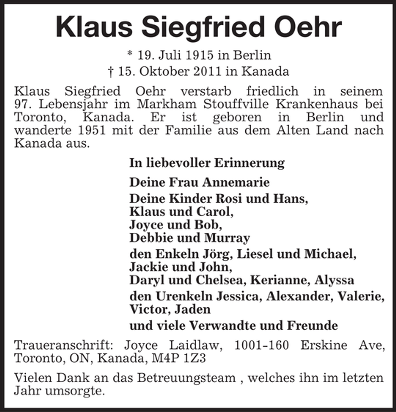 <p>Klaus Siegfried Oehr<br />* 19. Juli 1915 in Berlin<br />† 15. Oktober 2011 in Kanada<br />Klaus Siegfried Oehr verstarb friedlich in seinem<br />97. Lebensjahr im Markham Stouffville Krankenhaus bei<br />Toronto, Kanada. Er ist geboren in Berlin und<br />wanderte 1951 mit der Familie aus dem Alten Land nach<br />Kanada aus.<br />In liebevoller Erinnerung<br />Deine Frau Annemarie<br />Deine Kinder Rosi und Hans,<br />Klaus und Carol,<br />Joyce und Bob,<br />Debbie und Murray<br />den Enkeln Jörg, Liesel und Michael,<br />Jackie und John,<br />Daryl und Chelsea, Kerianne, Alyssa<br />den Urenkeln Jessica, Alexander, Valerie,<br />Victor, Jaden<br />und viele Verwandte und Freunde<br />Traueranschrift: Joyce Laidlaw, 1001-160 Erskine Ave,<br />Toronto, ON, Kanada, M4P 1Z3<br />Vielen Dank an das Betreuungsteam , welches ihn im letzten<br />Jahr umsorgte.</p>