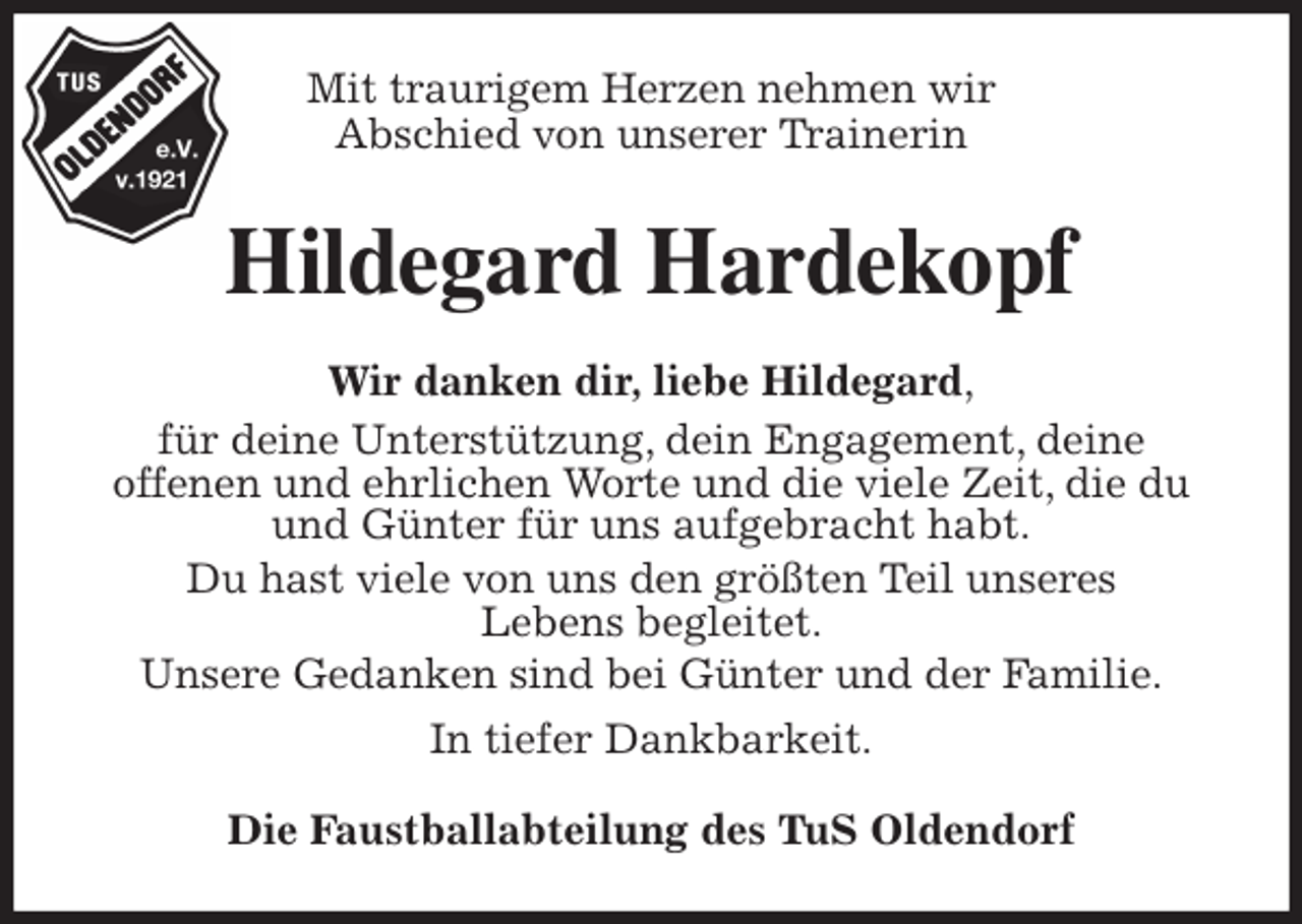 <p>Mit traurigem Herzen nehmen wir<br />Abschied von unserer Trainerin<br />Hildegard Hardekopf<br />Wir danken dir, liebe Hildegard,<br />für deine Unterstützung, dein Engagement, deine<br />offenen und ehrlichen Worte und die viele Zeit, die du und Günter für uns aufgebracht habt.<br />Du hast viele von uns den größten Teil unseres<br />Lebens begleitet.<br />Unsere Gedanken sind bei Günter und der Familie.<br />In tiefer Dankbarkeit.<br />Die Faustballabteilung des TuS Oldendorf</p>