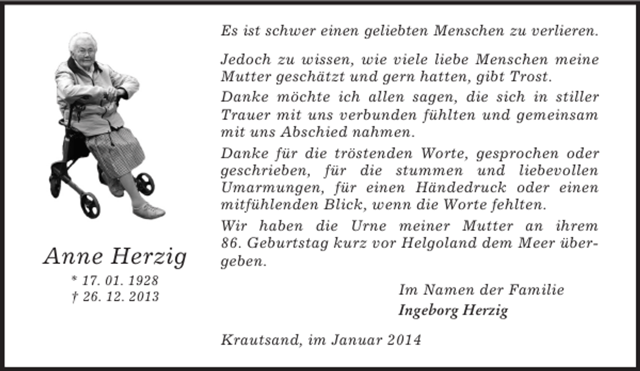 <p>Anne Herzig<br />* 17. 01. 1928<br />† 26. 12. 2013<br />Es ist schwer einen geliebten Menschen zu verlieren.<br />Jedoch zu wissen, wie viele liebe Menschen meine Mutter geschätzt und gern hatten, gibt Trost.<br />Danke möchte ich allen sagen, die sich in stiller Trauer mit uns verbunden fühlten und gemeinsam mit uns Abschied nahmen.<br />Danke für die tröstenden Worte, gesprochen oder<br />geschrieben, für die stummen und liebevollen Umarmungen, für einen Händedruck oder einen mitfühlenden Blick, wenn die Worte fehlten.<br />Wir haben die Urne meiner Mutter an ihrem 86. Geburtstag kurz vor Helgoland dem Meer übergeben.<br />Im Namen der Familie<br />Ingeborg Herzig<br />Krautsand, im Januar 2014</p>