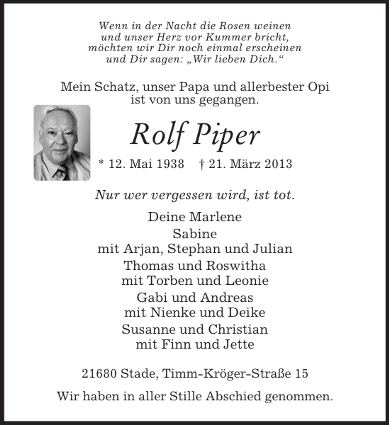 <p>Wenn in der Nacht die Rosen weinen<br />und unser Herz vor Kummer bricht,<br />möchten wir Dir noch einmal erscheinen<br />und Dir sagen: „Wir lieben Dich.“</p><p>Mein Schatz, unser Papa und allerbester Opi<br />ist von uns gegangen.</p><p>Rolf Piper<br />* 12. Mai 1938</p><p>† 21. März 2013</p><p>Nur wer vergessen wird, ist tot.<br />Deine Marlene<br />Sabine<br />mit Arjan, Stephan und Julian<br />Thomas und Roswitha<br />mit Torben und Leonie<br />Gabi und Andreas<br />mit Nienke und Deike<br />Susanne und Christian<br />mit Finn und Jette<br />21680 Stade, Timm-Kröger-Straße 15<br />Wir haben in aller Stille Abschied genommen.</p>