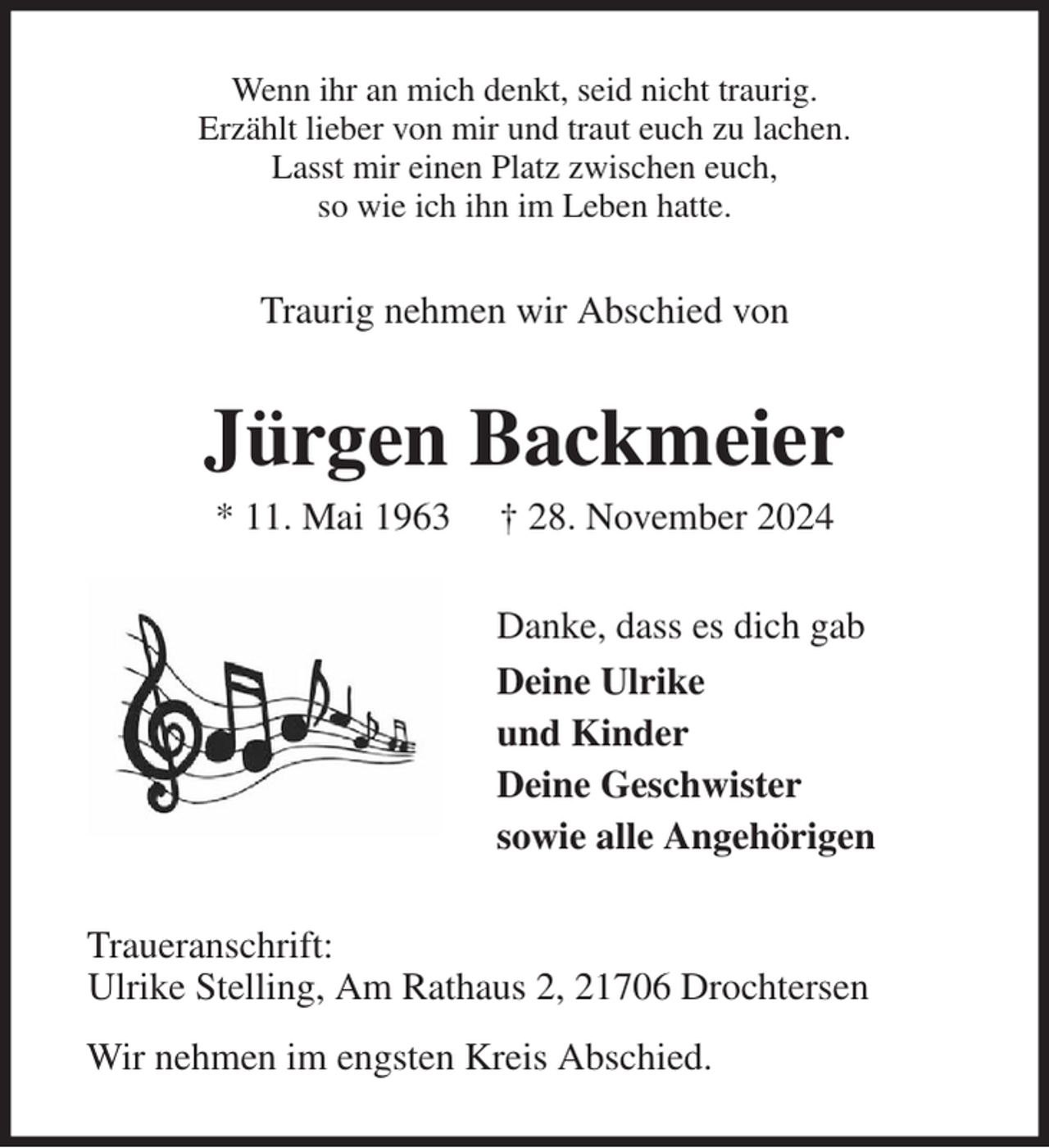 <p>Wenn ihr an mich denkt, seid nicht traurig.<br />Erzählt lieber von mir und traut euch zu lachen.<br />Lasst mir einen Platz zwischen euch,<br />so wie ich ihn im Leben hatte.<br />Traurig nehmen wir Abschied von<br />Jürgen Backmeier<br />* 11. Mai 1963 † 28. November 2024<br />Danke, dass es dich gab<br />Deine Ulrike<br />und Kinder<br />Deine Geschwister<br />sowie alle Angehörigen<br />Traueranschrift:<br />Ulrike Stelling, Am Rathaus 2, 21706 Drochtersen<br />Wir nehmen im engsten Kreis Abschied.</p>