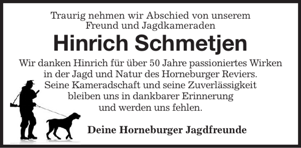 <p>Traurig nehmen wir Abschied von unserem<br />Freund und Jagdkameraden<br />Hinrich Schmetjen<br />Wir danken Hinrich für über 50 Jahre passioniertes Wirken<br />in der Jagd und Natur des Horneburger Reviers.<br />Seine Kameradschaft und seine Zuverlässigkeit<br />bleiben uns in dankbarer Erinnerung<br />und werden uns fehlen.</p><p>Deine Horneburger Jagdfreunde</p>