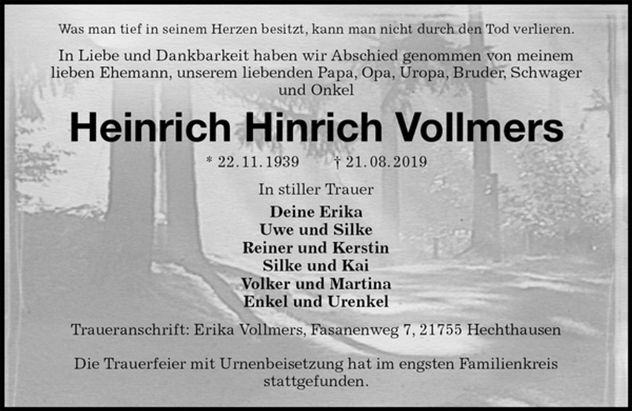 <p>Was man tief in seinem Herzen besitzt, kann man nicht durch den Tod verlieren.<br />In Liebe und Dankbarkeit haben wir Abschied genommen von meinem<br />lieben Ehemann, unserem liebenden Papa, Opa, Uropa, Bruder, Schwager und Onkel<br />Heinrich Hinrich Vollmers<br />* 22. 11. 1939 † 21. 08. 2019<br />In stiller Trauer<br />Deine Erika<br />Uwe und Silke<br />Reiner und Kerstin<br />Silke und Kai<br />Volker und Martina<br />Enkel und Urenkel<br />Traueranschrift: Erika Vollmers, Fasanenweg 7, 21755 Hechthausen</p><p>Die Trauerfeier mit Urnenbeisetzung hat im engsten Familienkreis<br />stattgefunden.</p>