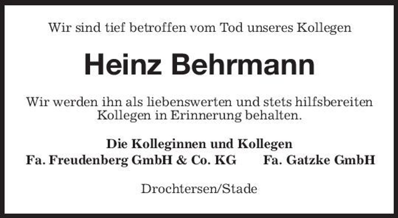 <p>Wir sind tief betroffen vom Tod unseres Kollegen</p><p>Heinz Behrmann<br />Wir werden ihn als liebenswerten und stets hilfsbereiten Kollegen in Erinnerung behalten. Die Kolleginnen und Kollegen Fa. Freudenberg GmbH &amp; Co. KG Fa. Gatzke GmbH Drochtersen/Stade</p>