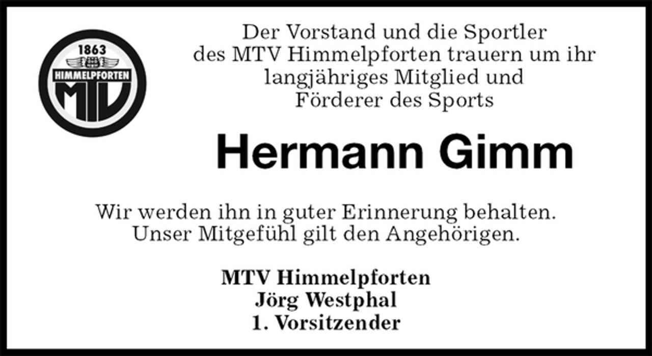 <p>Der Vorstand und die Sportler<br />des MTV Himmelpforten trauern um ihr<br />langjähriges Mitglied und<br />Förderer des Sports<br />Wir werden ihn in guter Erinnerung behalten.<br />Unser Mitgefühl gilt den Angehörigen.<br />MTV Himmelpforten<br />Jörg Westphal<br />1. Vorsitzender<br />Hermann Gimm</p>