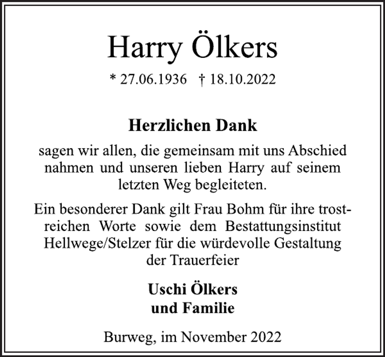 <p>Harry Ölkers<br />* 27.06.1936 † 18.10.2022<br />Herzlichen Dank<br />sagen wir allen, die gemeinsam mit uns Abschied<br />nahmen und unseren lieben Harry auf seinem<br />letzten Weg begleiteten.<br />Ein besonderer Dank gilt Frau Bohm für ihre trostreichen Worte sowie dem Bestattungsinstitut<br />Hellwege/Stelzer für die würdevolle Gestaltung<br />der Trauerfeier<br />Uschi Ölkers<br />und Familie<br />Burweg, im November 2022</p>