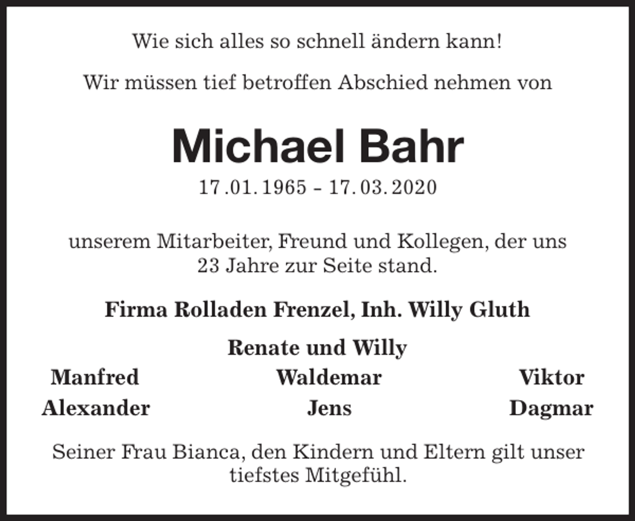<p>Wie sich alles so schnell ändern kann!<br />Wir müssen tief betroffen Abschied nehmen von<br />Michael Bahr<br />17 .01. 1965 - 17. 03. 2020<br />unserem Mitarbeiter, Freund und Kollegen, der uns<br />23 Jahre zur Seite stand.<br />Firma Rolladen Frenzel, Inh. Willy Gluth<br />Renate und Willy<br />Manfred Waldemar Viktor<br />Alexander Jens Dagmar<br />Seiner Frau Bianca, den Kindern und Eltern gilt unser tiefstes Mitgefühl.</p>
