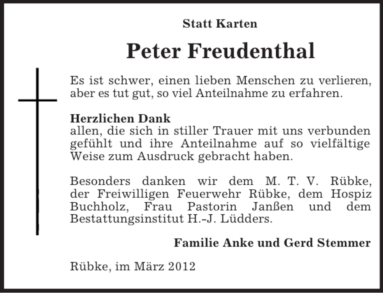 <p>Statt Karten</p><p>Peter Freudenthal<br />Es ist schwer, einen lieben Menschen zu verlieren,<br />aber es tut gut, so viel Anteilnahme zu erfahren.<br />Herzlichen Dank<br />allen, die sich in stiller Trauer mit uns verbunden<br />gefühlt und ihre Anteilnahme auf so vielfältige<br />Weise zum Ausdruck gebracht haben.<br />Besonders danken wir dem M. T. V. Rübke,<br />der Freiwilligen Feuerwehr Rübke, dem Hospiz<br />Buchholz, Frau Pastorin Janßen und dem<br />Bestattungsinstitut H.-J. Lüdders.<br />Familie Anke und Gerd Stemmer<br />Rübke, im März 2012</p>
