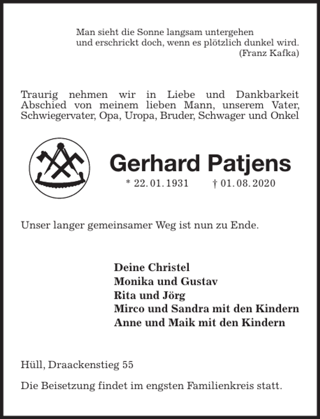 <p>Man sieht die Sonne langsam untergehen<br />und erschrickt doch, wenn es plötzlich dunkel wird.<br />(Franz Kafka)<br />Traurig nehmen wir in Liebe und Dankbarkeit<br />Abschied von meinem lieben Mann, unserem Vater, Schwiegervater, Opa, Uropa, Bruder, Schwager und Onkel<br />Gerhard Patjens<br />* 22. 01. 1931 † 01. 08. 2020<br />Unser langer gemeinsamer Weg ist nun zu Ende.<br />Deine Christel<br />Monika und Gustav<br />Rita und Jörg<br />Mirco und Sandra mit den Kindern<br />Anne und Maik mit den Kindern<br />Hüll, Draackenstieg 55</p>
<p>Die Beisetzung findet im engsten Familienkreis statt.</p>