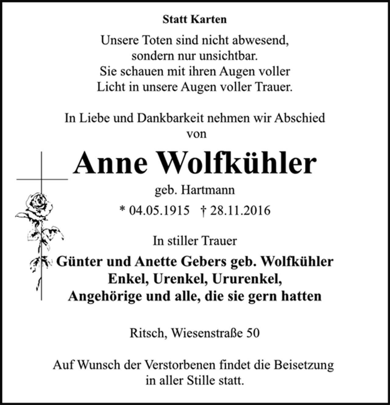 <p>Statt Karten<br />Unsere Toten sind nicht abwesend,<br />sondern nur unsichtbar.<br />Sie schauen mit ihren Augen voller<br />Licht in unsere Augen voller Trauer.<br />In Liebe und Dankbarkeit nehmen wir Abschied<br />von<br />Anne Wolfkühler<br />geb. Hartmann<br />* 04.05.1915 † 28.11.2016<br />In stiller Trauer<br />Günter und Anette Gebers geb. Wolfkühler<br />Enkel, Urenkel, Ururenkel,<br />Angehörige und alle, die sie gern hatten<br />Ritsch, Wiesenstraße 50<br />Auf Wunsch der Verstorbenen findet die Beisetzung<br />in aller Stille statt.</p>