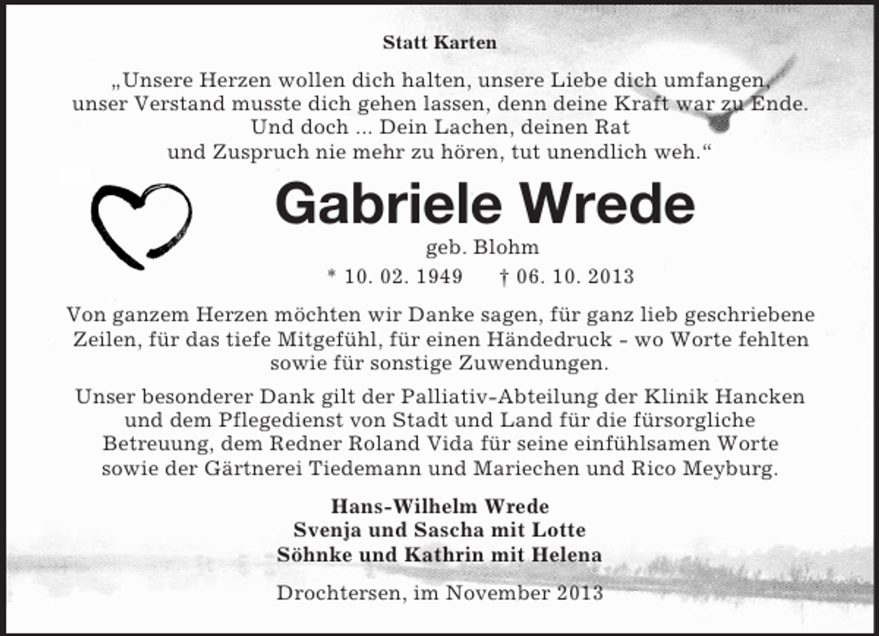 <p>Statt Karten<br />„Unsere Herzen wollen dich halten, unsere Liebe dich umfangen,<br />unser Verstand musste dich gehen lassen, denn deine Kraft war zu Ende.<br />Und doch ... Dein Lachen, deinen Rat<br />und Zuspruch nie mehr zu hören, tut unendlich weh.“<br />Gabriele Wrede<br />geb. Blohm<br />* 10. 02. 1949 † 06. 10. 2013<br />Von ganzem Herzen möchten wir Danke sagen, für ganz lieb geschriebene<br />Zeilen, für das tiefe Mitgefühl, für einen Händedruck - wo Worte fehlten<br />sowie für sonstige Zuwendungen.<br />Unser besonderer Dank gilt der Palliativ-Abteilung der Klinik Hancken<br />und dem Pflegedienst von Stadt und Land für die fürsorgliche<br />Betreuung, dem Redner Roland Vida für seine einfühlsamen Worte<br />sowie der Gärtnerei Tiedemann und Mariechen und Rico Meyburg.<br />Hans-Wilhelm Wrede<br />Svenja und Sascha mit Lotte<br />Söhnke und Kathrin mit Helena<br />Drochtersen, im November 2013</p>