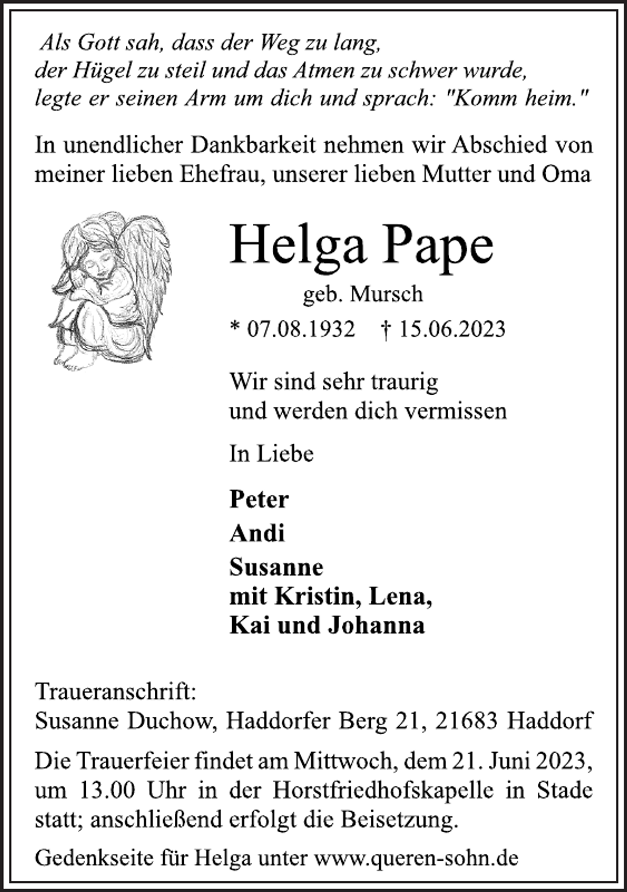 <p>Als Gott sah, dass der Weg zu lang,<br />der Hügel zu steil und das Atmen zu schwer wurde,<br />legte er seinen Arm um dich und sprach: "Komm heim."<br />In unendlicher Dankbarkeit nehmen wir Abschied von<br />meiner lieben Ehefrau, unserer lieben Mutter und Oma<br />Helga Pape<br />geb. Mursch<br />* 07.08.1932 † 15.06.2023<br />Wir sind sehr traurig<br />und werden dich vermissen<br />In Liebe<br />Peter<br />Andi<br />Susanne<br />mit Kristin, Lena,<br />Kai und Johanna<br />Traueranschrift:<br />Susanne Duchow, Haddorfer Berg 21, 21683 Haddorf<br />Die Trauerfeier findet am Mittwoch, dem 21. Juni 2023,<br />um 13.00 Uhr in der Horstfriedhofskapelle in Stade<br />statt; anschließend erfolgt die Beisetzung.<br />Gedenkseite für Helga unter www.queren-sohn.de</p>