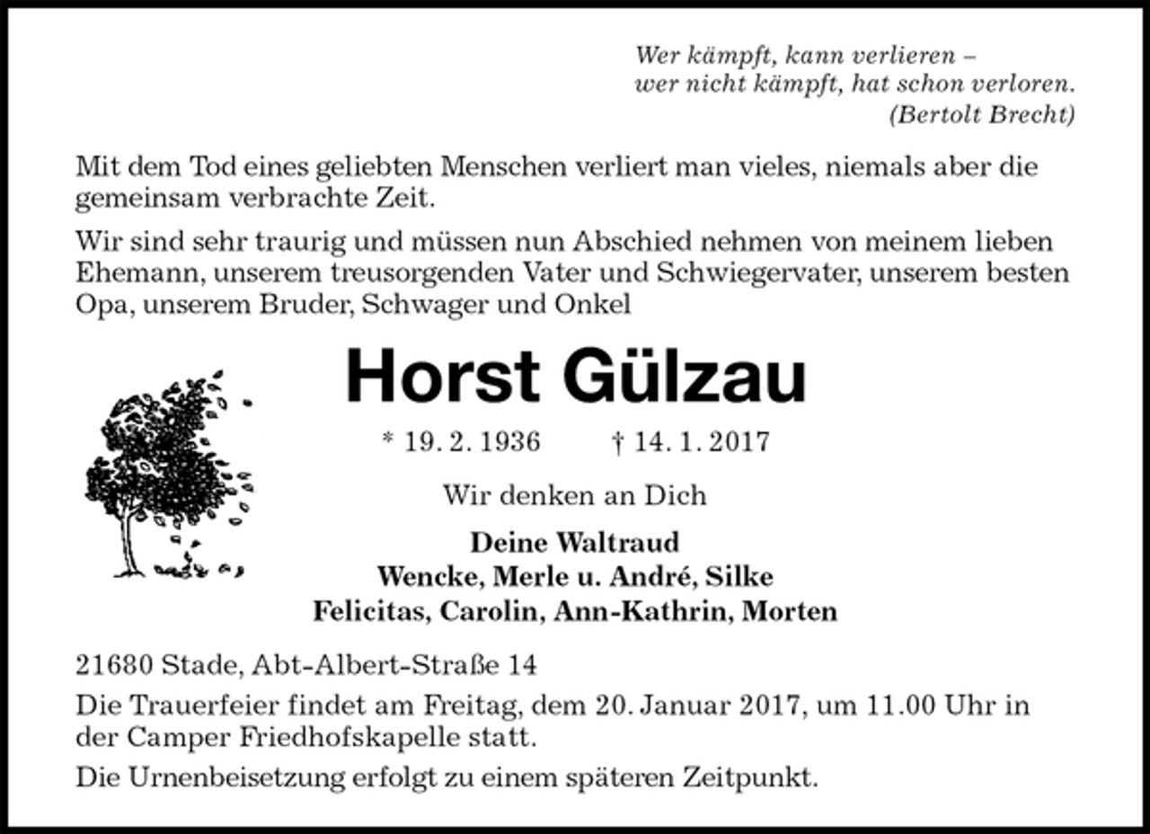 <p>Wer kämpft, kann verlieren –<br />wer nicht kämpft, hat schon verloren.<br />(Bertolt Brecht)<br />Mit dem Tod eines geliebten Menschen verliert man vieles, niemals aber die gemeinsam verbrachte Zeit.<br />Wir sind sehr traurig und müssen nun Abschied nehmen von meinem lieben Ehemann, unserem treusorgenden Vater und Schwiegervater, unserem besten Opa, unserem Bruder, Schwager und Onkel<br />Horst Gülzau<br />* 19. 2. 1936 † 14. 1. 2017<br />Wir denken an Dich<br />Deine Waltraud<br />Wencke, Merle u. André, Silke<br />Felicitas, Carolin, Ann-Kathrin, Morten<br />21680 Stade, Abt-Albert-Straße 14<br />Die Trauerfeier findet am Freitag, dem 20. Januar 2017, um 11.00 Uhr in der Camper Friedhofskapelle statt.<br />Die Urnenbeisetzung erfolgt zu einem späteren Zeitpunkt.</p>