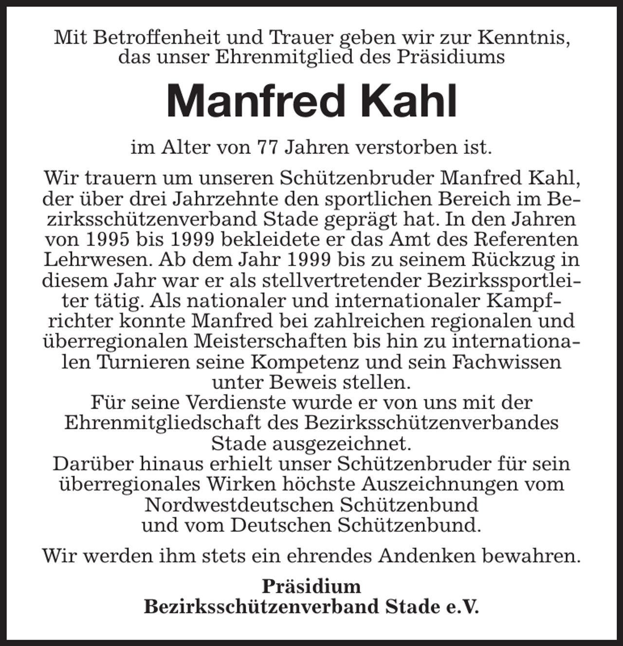 <p>Mit Betroffenheit und Trauer geben wir zur Kenntnis, das unser Ehrenmitglied des Präsidiums<br />Manfred Kahl<br />im Alter von 77 Jahren verstorben ist.<br />Wir trauern um unseren Schützenbruder Manfred Kahl, der über drei Jahrzehnte den sportlichen Bereich im Bezirksschützenverband Stade geprägt hat. In den Jahren von 1995 bis 1999 bekleidete er das Amt des Referenten Lehrwesen. Ab dem Jahr 1999 bis zu seinem Rückzug in diesem Jahr war er als stellvertretender Bezirkssportleiter tätig. Als nationaler und internationaler Kampf-richter konnte Manfred bei zahlreichen regionalen und überregionalen Meisterschaften bis hin zu internationalen Turnieren seine Kompetenz und sein Fachwissen<br />unter Beweis stellen.<br />Für seine Verdienste wurde er von uns mit der<br />Ehrenmitgliedschaft des Bezirksschützenverbandes<br />Stade ausgezeichnet.<br />Darüber hinaus erhielt unser Schützenbruder für sein überregionales Wirken höchste Auszeichnungen vom Nordwestdeutschen Schützenbund<br />und vom Deutschen Schützenbund.<br />Wir werden ihm stets ein ehrendes Andenken bewahren.<br />Präsidium<br />Bezirksschützenverband Stade e.V.</p>