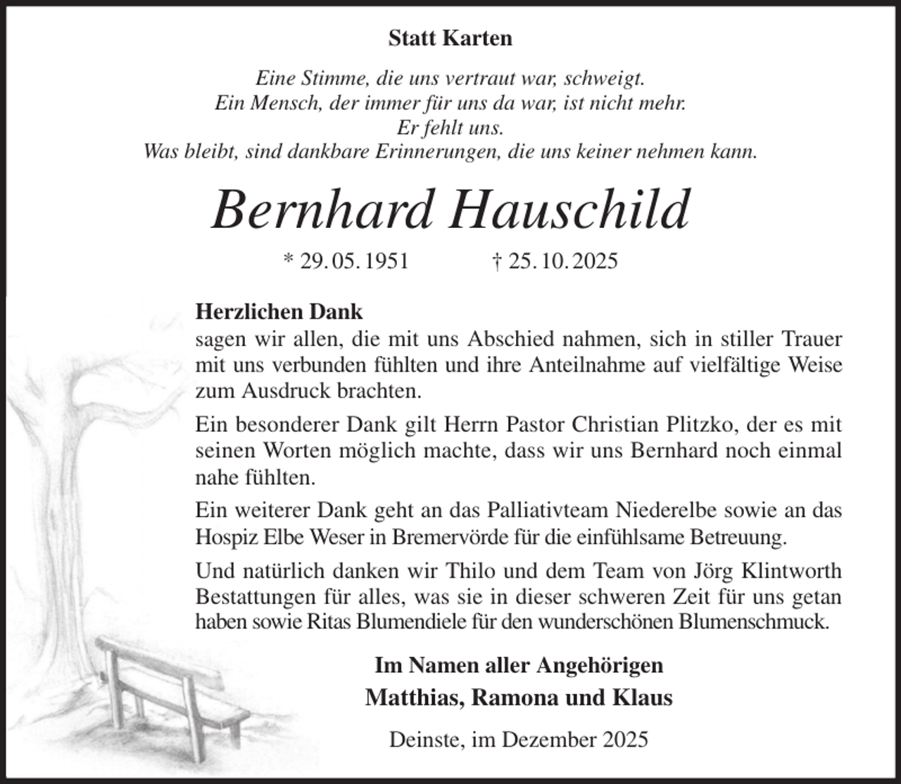 <p>Statt Karten<br />Eine Stimme, die uns vertraut war, schweigt.<br />Ein Mensch, der immer für uns da war, ist nicht mehr.<br />Er fehlt uns.<br />Was bleibt, sind dankbare Erinnerungen, die uns keiner nehmen kann.<br />Bernhard Hauschild<br />* 29. 05. 1951 † 25. 10. 2025</p><p>Herzlichen Dank<br />sagen wir allen, die mit uns Abschied nahmen, sich in stiller Trauer<br />mit uns verbunden fühlten und ihre Anteilnahme auf vielfältige Weise<br />zum Ausdruck brachten.<br />Ein besonderer Dank gilt Herrn Pastor Christian Plitzko, der es mit<br />seinen Worten möglich machte, dass wir uns Bernhard noch einmal<br />nahe fühlten.<br />Ein weiterer Dank geht an das Palliativteam Niederelbe sowie an das<br />Hospiz Elbe Weser in Bremervörde für die einfühlsame Betreuung.<br />Und natürlich danken wir Thilo und dem Team von Jörg Klintworth<br />Bestattungen für alles, was sie in dieser schweren Zeit für uns getan<br />haben sowie Ritas Blumendiele für den wunderschönen Blumenschmuck.<br />Im Namen aller Angehörigen<br />Matthias, Ramona und Klaus<br />Deinste, im Dezember 2025</p>