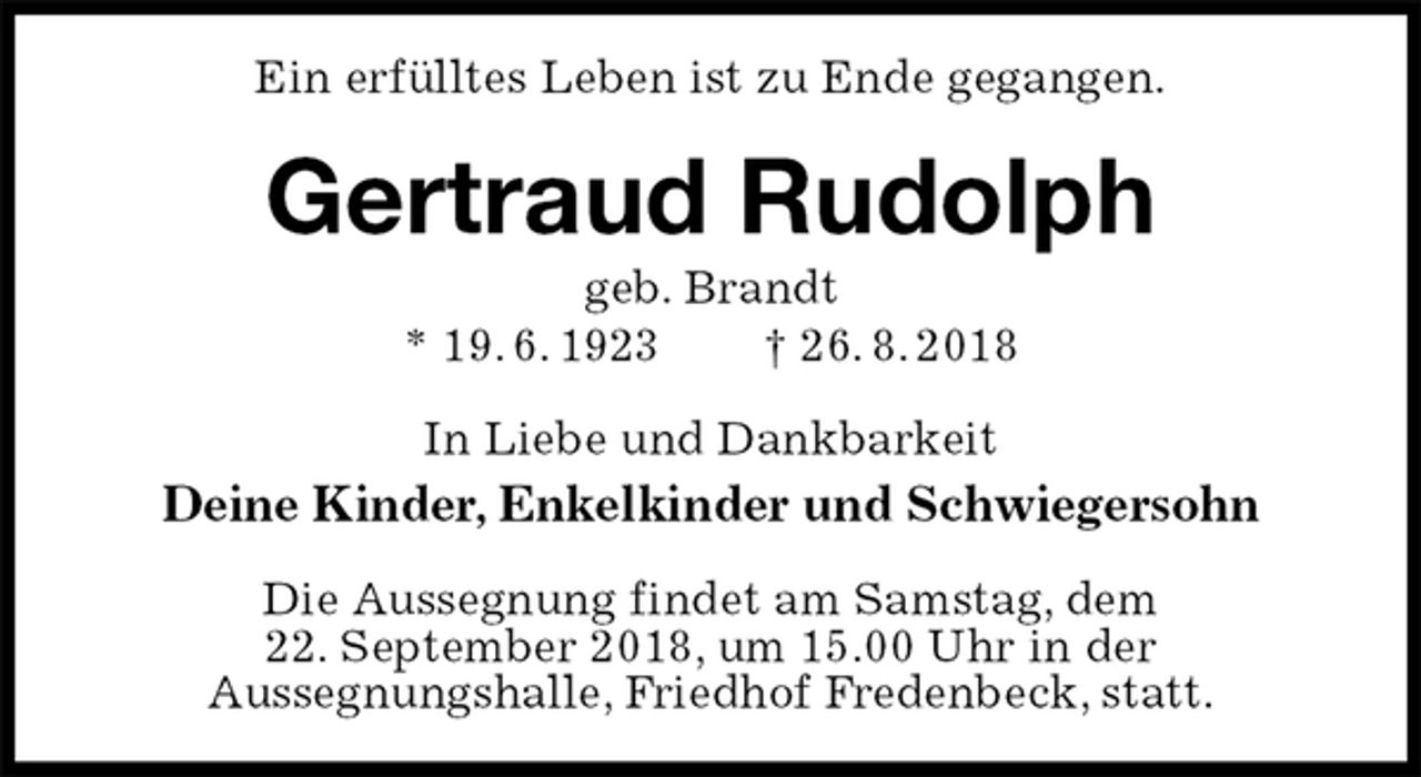 <p>Ein erfülltes Leben ist zu Ende gegangen.<br />Gertraud Rudolph<br />geb. Brandt<br />* 19. 6. 1923 † 26. 8. 2018<br />In Liebe und Dankbarkeit<br />Deine Kinder, Enkelkinder und Schwiegersohn<br />Die Aussegnung findet am Samstag, dem<br />22. September 2018, um 15.00 Uhr in der<br />Aussegnungshalle, Friedhof Fredenbeck, statt.</p>