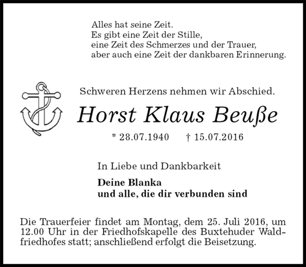 <p>Alles hat seine Zeit.<br />Es gibt eine Zeit der Stille,<br />eine Zeit des Schmerzes und der Trauer,<br />aber auch eine Zeit der dankbaren Erinnerung.<br />Schweren Herzens nehmen wir Abschied.<br />Horst Klaus Beuße<br />* 28.07.1940 † 15.07.2016<br />In Liebe und Dankbarkeit<br />Deine Blanka<br />und alle, die dir verbunden sind<br />Die Trauerfeier findet am Montag, dem 25. Juli 2016, um 12.00 Uhr in der Friedhofskapelle des Buxtehuder Waldfriedhofes statt; anschließend erfolgt die Beisetzung.</p>