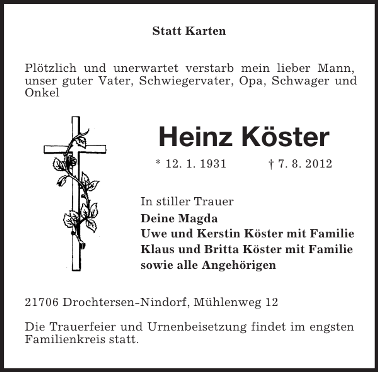 <p>Statt Karten<br />Plötzlich und unerwartet verstarb mein lieber Mann,<br />unser guter Vater, Schwiegervater, Opa, Schwager und<br />Onkel</p><p>Heinz Köster<br />* 12. 1. 1931</p><p>† 7. 8. 2012</p><p>In stiller Trauer<br />Deine Magda<br />Uwe und Kerstin Köster mit Familie<br />Klaus und Britta Köster mit Familie<br />sowie alle Angehörigen<br />21706 Drochtersen-Nindorf, Mühlenweg 12<br />Die Trauerfeier und Urnenbeisetzung findet im engsten<br />Familienkreis statt.</p>