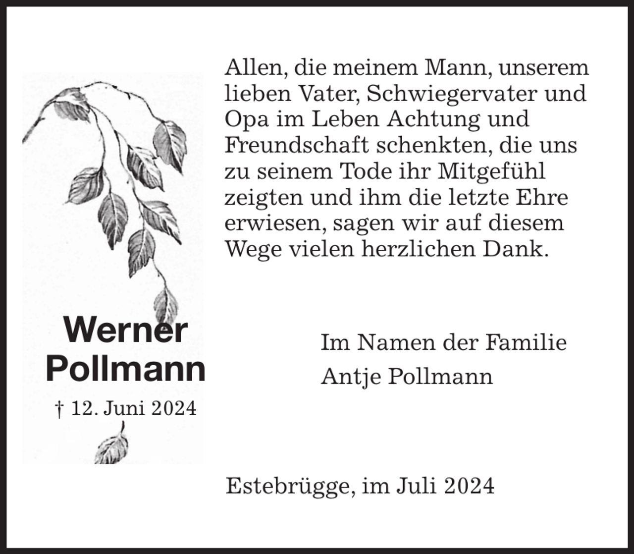 <p>Allen, die meinem Mann, unserem lieben Vater, Schwiegervater und Opa im Leben Achtung und<br />Freundschaft schenkten, die uns zu seinem Tode ihr Mitgefühl zeigten und ihm die letzte Ehre erwiesen, sagen wir auf diesem Wege vielen herzlichen Dank.<br />Im Namen der Familie<br />Antje Pollmann<br />Estebrügge, im Juli 2024<br />Werner<br />Pollmann<br />† 12. Juni 2024</p>