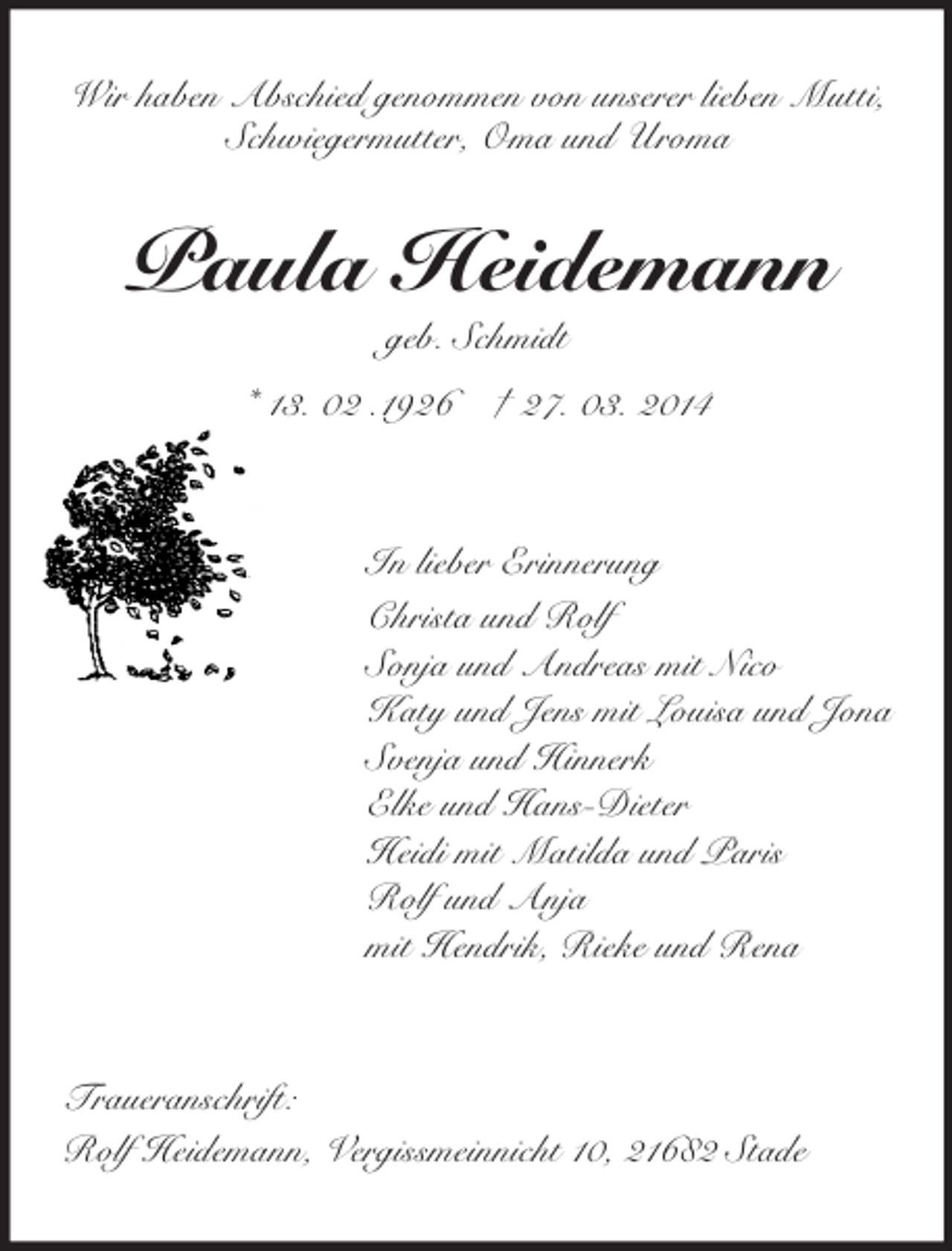 <p>Wir haben Abschied genommen von unserer lieben Mutti,<br />Schwiegermutter, Oma und Uroma<br />Paula Heidemann<br />geb. Schmidt<br />* 13. 02 .1926 † 27. 03. 2014<br />In lieber Erinnerung<br />Christa und Rolf<br />Sonja und Andreas mit Nico<br />Katy und Jens mit Louisa und Jona<br />Svenja und Hinnerk<br />Elke und Hans-Dieter<br />Heidi mit Matilda und Paris<br />Rolf und Anja<br />mit Hendrik, Rieke und Rena<br />Traueranschrift:<br />Rolf Heidemann, Vergissmeinnicht 10, 21682 Stade</p>