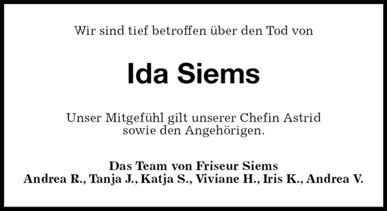 <p>Wir sind tief betroffen über den Tod von<br />Ida Siems<br />Unser Mitgefühl gilt unserer Chefin Astrid<br />sowie den Angehörigen.<br />Das Team von Friseur Siems<br />Andrea R., Tanja J., Katja S., Viviane H., Iris K., Andrea V.</p>