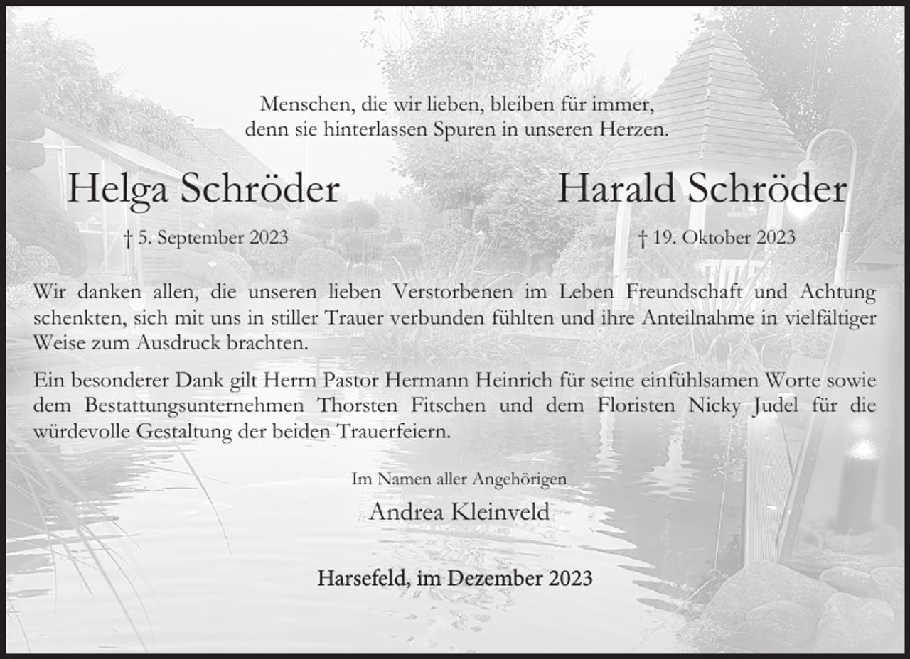 <p>Menschen, die wir lieben, bleiben für immer,<br />denn sie hinterlassen Spuren in unseren Herzen.</p><p>Helga Schröder</p><p>Harald Schröder</p><p>† 5. September 2023</p><p>† 19. Oktober 2023</p><p>Wir danken allen, die unseren lieben Verstorbenen im Leben Freundschaft und Achtung<br />schenkten, sich mit uns in stiller Trauer verbunden fühlten und ihre Anteilnahme in vielfältiger<br />Weise zum Ausdruck brachten.<br />Ein besonderer Dank gilt Herrn Pastor Hermann Heinrich für seine einfühlsamen Worte sowie<br />dem Bestattungsunternehmen Thorsten Fitschen und dem Floristen Nicky Judel für die<br />würdevolle Gestaltung der beiden Trauerfeiern.<br />Im Namen aller Angehörigen</p><p>Andrea Kleinveld<br />Harsefeld, im<br />im Dezember<br />November 2023<br />Harsefeld,</p>