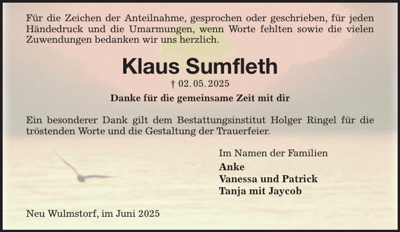 <p>Für die Zeichen der Anteilnahme, gesprochen oder geschrieben, für jeden Händedruck und die Umarmungen, wenn Worte fehlten sowie die vielen Zuwendungen bedanken wir uns herzlich.<br />Klaus Sumfleth<br />† 02. 05. 2025<br />Danke für die gemeinsame Zeit mit dir<br />Ein besonderer Dank gilt dem Bestattungsinstitut Holger Ringel für die tröstenden Worte und die Gestaltung der Trauerfeier.<br />Im Namen der Familien<br />Anke<br />Vanessa und Patrick<br />Tanja mit Jaycob<br />Neu Wulmstorf, im Juni 2025</p>