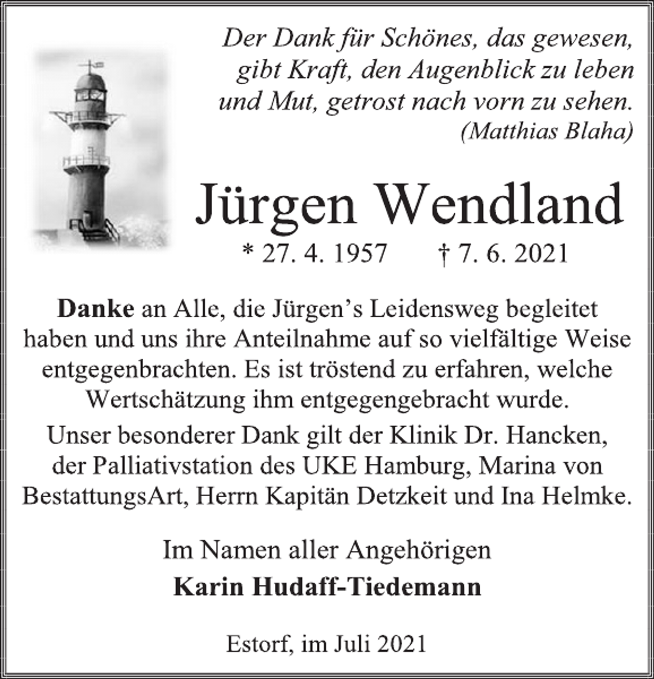 <p>Der Dank für Schönes, das gewesen,</p>
<p>gibt Kraft, den Augenblick zu leben</p>
<p>und Mut, getrost nach vorn zu sehen.</p>
<p>(Matthias Blaha)</p>
<p>Jürgen Wendland</p>
<p>* 27. 4. 1957 † 7. 6. 2021</p>
<p>Danke an Alle, die Jürgen's Leidensweg begleitet<br />haben und uns ihre Anteilnahme auf so vielfältige Weise<br />entgegenbrachten. Es ist tröstend zu erfahren, welche<br />Wertschätzung ihm entgegengebracht wurde.</p>
<p>Unser besonderer Dank gilt der Klinik Dr. Hancken,</p>
<p>der Palliativstation des UKE Hamburg, Marina von<br />BestattungsArt, Herrn Kapitän Detzkeit und Ina Helmke.</p>
<p>Im Namen aller Angehörigen</p>
<p>Karin Hudaff-Tiedemann</p>
<p>Estorf, im Juli 2021</p>