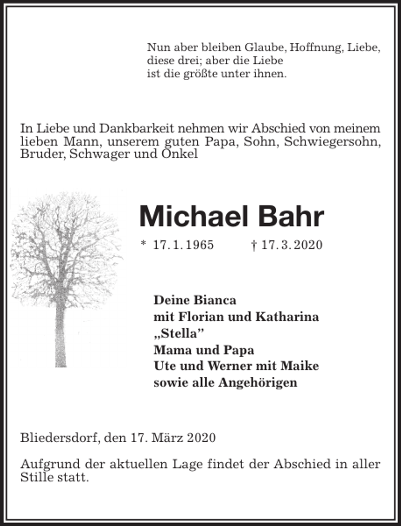 <p>Nun aber bleiben Glaube, Hoffnung, Liebe,<br />diese drei; aber die Liebe<br />ist die größte unter ihnen.<br />In Liebe und Dankbarkeit nehmen wir Abschied von meinem<br />lieben Mann, unserem guten Papa, Sohn, Schwiegersohn, Bruder, Schwager und Onkel<br />Michael Bahr<br />* 17. 1. 1965 † 17. 3. 2020<br />Deine Bianca<br />mit Florian und Katharina<br />„Stella”<br />Mama und Papa<br />Ute und Werner mit Maike<br />sowie alle Angehörigen<br />Bliedersdorf, den 17. März 2020</p><p>Aufgrund der aktuellen Lage findet der Abschied in aller Stille statt.</p>