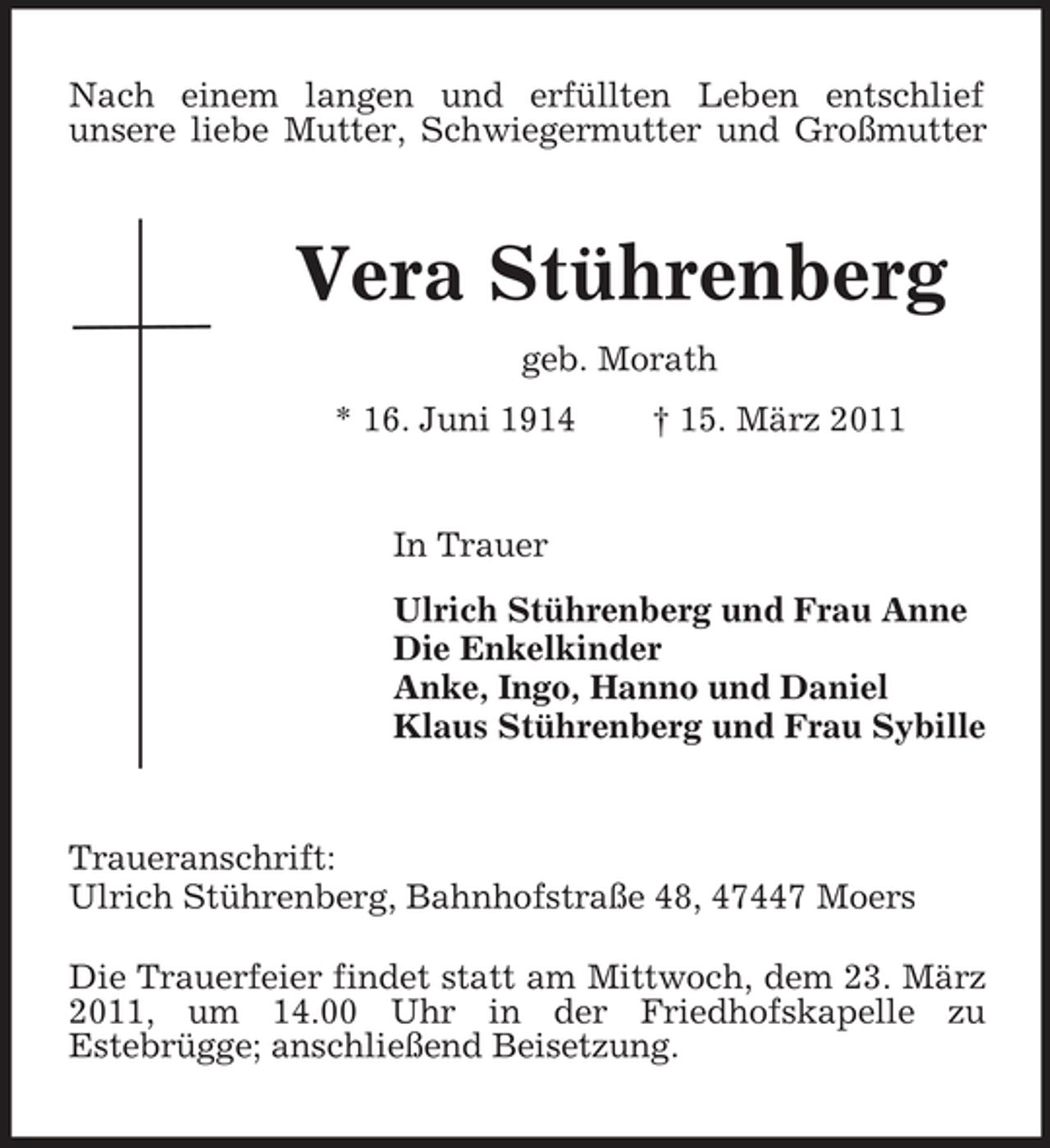 <p>Nach einem langen und erfüllten Leben entschlief unsere liebe Mutter, Schwiegermutter und Großmutter</p><p>Vera Stührenberg<br />geb. Morath * 16. Juni 1914 † 15. März 2011</p><p>In Trauer Ulrich Stührenberg und Frau Anne Die Enkelkinder Anke, Ingo, Hanno und Daniel Klaus Stührenberg und Frau Sybille</p><p>Traueranschrift: Ulrich Stührenberg, Bahnhofstraße 48, 47447 Moers Die Trauerfeier findet statt am Mittwoch, dem 23. März 2011, um 14.00 Uhr in der Friedhofskapelle zu Estebrügge; anschließend Beisetzung.</p>