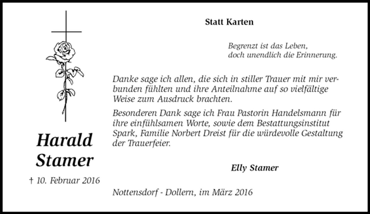 <p>Statt Karten<br />Begrenzt ist das Leben,<br />doch unendlich die Erinnerung.<br />Danke sage ich allen, die sich in stiller Trauer mit mir verbunden fühlten und ihre Anteilnahme auf so vielfältige Weise zum Ausdruck brachten.<br />Besonderen Dank sage ich Frau Pastorin Handelsmann für ihre einfühlsamen Worte, sowie dem Bestattungsinstitut Spark, Familie Norbert Dreist für die würdevolle Gestaltung der Trauerfeier.<br />Elly Stamer<br />Nottensdorf - Dollern, im März 2016<br />Harald<br />Stamer<br />† 10. Februar 2016</p>