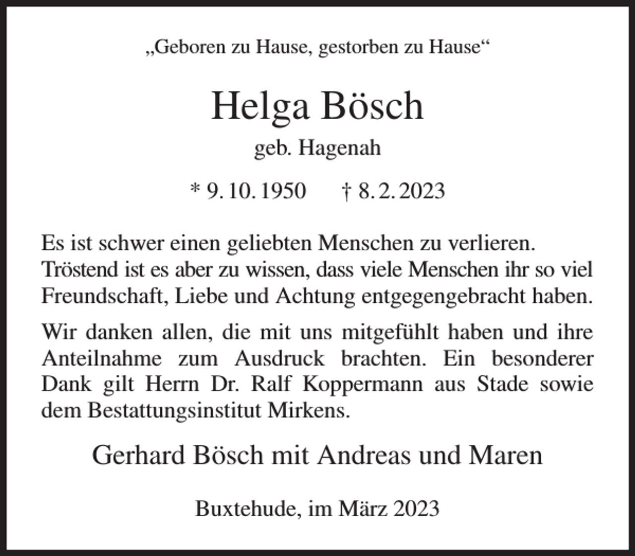 <p>„Geboren zu Hause, gestorben zu Hause“<br />Helga Bösch<br />geb. Hagenah<br />* 9. 10. 1950 † 8. 2. 2023<br />Es ist schwer einen geliebten Menschen zu verlieren.<br />Tröstend ist es aber zu wissen, dass viele Menschen ihr so viel<br />Freundschaft, Liebe und Achtung entgegengebracht haben. Wir danken allen, die mit uns mitgefühlt haben und ihre Anteilnahme zum Ausdruck brachten. Ein besonderer Dank gilt Herrn Dr. Ralf Koppermann aus Stade sowie dem Bestattungsinstitut Mirkens.<br />Gerhard Bösch mit Andreas und Maren<br />Buxtehude, im März 2023</p>