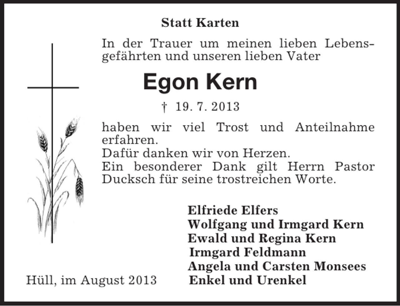 <p>Statt Karten<br />In der Trauer um meinen lieben Lebensgefährten und unseren lieben Vater<br />Egon Kern<br />† 19. 7. 2013<br />haben wir viel Trost und Anteilnahme<br />erfahren.<br />Dafür danken wir von Herzen.<br />Ein besonderer Dank gilt Herrn Pastor Ducksch für seine trostreichen Worte.<br />Elfriede Elfers<br />Wolfgang und Irmgard Kern<br />Ewald und Regina Kern<br />Irmgard Feldmann<br />Angela und Carsten Monsees<br />Hüll, im August 2013 Enkel und Urenkel</p>